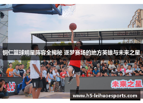 铜仁篮球明星阵容全揭秘 逐梦赛场的地方英雄与未来之星